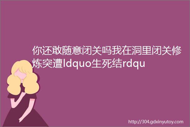 你还敢随意闭关吗我在洞里闭关修炼突遭ldquo生死结rdquo痛不欲生想死却死不了helliphellip