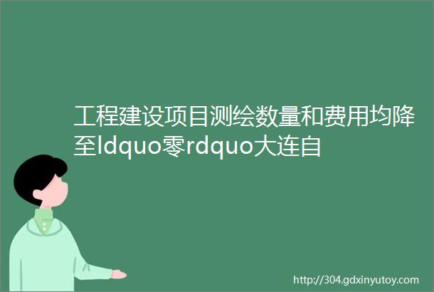 工程建设项目测绘数量和费用均降至ldquo零rdquo大连自贸片区规划建设领域实现ldquo全测合一rdquo