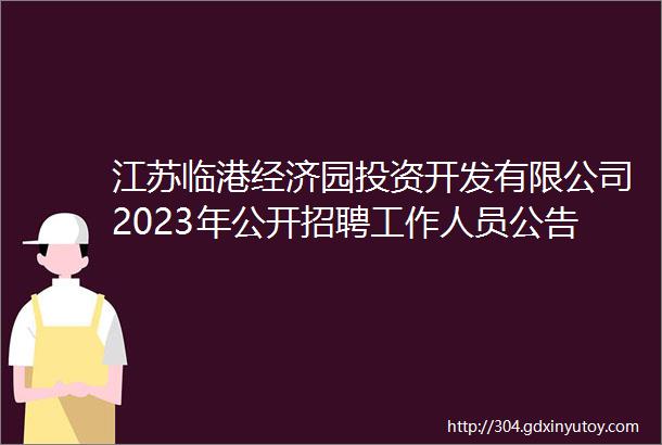 江苏临港经济园投资开发有限公司2023年公开招聘工作人员公告