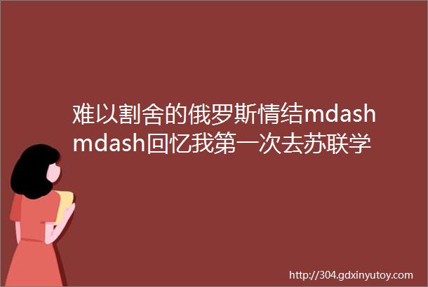 难以割舍的俄罗斯情结mdashmdash回忆我第一次去苏联学习的经历作者朱丽云